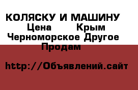 КОЛЯСКУ И МАШИНУ  › Цена ­ 7 - Крым, Черноморское Другое » Продам   